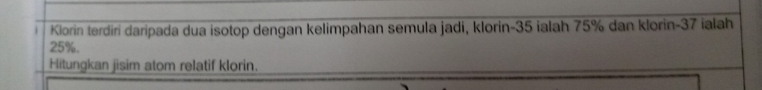 Klorin terdiri daripada dua isotop dengan kelimpahan semula jadi, klorin- 35 ialah 75% dan klorin- 37 ialah
25%. 
Hitungkan jisim atom relatif klorin.