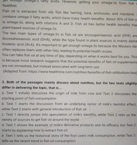 get enough Smaga- 3 fatty acids. However, getting your omega-3s from fish
healthier.
Fish oil is extracted from oily fish like herring, tuna, anchovies, and mackerel.
contains omega- 3 fatty acids, which have many health benefits. About 30% of fish o
is omega- 3s, along with vitamins A and D. Fish oil has better health benefits tha
plant-based sources of omega-3s.
The two main types of omega- 3s in fish oil are eicosapentaenoic acid (EPA) an
docosahexaenoic acid (DHA), while the type found in plant sources is mainly alpha
linolenic acid (ALA). It's important to get enough omega- 3s because the Western die
often replaces them with other fats, leading to potential health issues.
You can take fish oil at any time of day, depending on when it works best for you. This
is because most research suggests that the potential benefits of fish oil supplements
are not immediate, but instead associated with long-term use.
(Adapted from: https://www.healthline.com/nutrition/benefits-of-fish-oil#bottom-line)
3. Both of the passages mainly discuss about nutrition, but the two texts slightly
differ in delivering the topic, that is....
a. Text 1 initially discusses the origin of milk from cow and Text 2 discusses the
starting point of fish consumption
b. Text 1 starts the discussion from an underlying rumor of milk's harmful effect,
while Text 2 starts with general introduction of fish oil
c. Text 1 directly jumps into speculation of milk's benefits, while Text 2 tells us the
variety of sources to get fish oil around the world
d. Text 1 shows the example of milk's derivative products and its efficacy, but Text 2
starts by explaining how to extract fish oil
e. Text 1 tells us the historical story of the first cow's milk consumption, while Text 2
tells us the recent trend in fish oil consumption