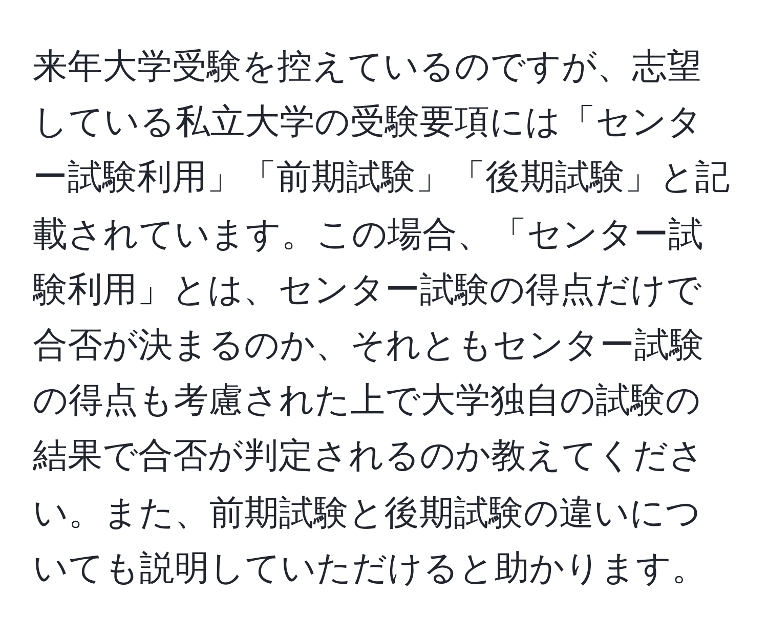 来年大学受験を控えているのですが、志望している私立大学の受験要項には「センター試験利用」「前期試験」「後期試験」と記載されています。この場合、「センター試験利用」とは、センター試験の得点だけで合否が決まるのか、それともセンター試験の得点も考慮された上で大学独自の試験の結果で合否が判定されるのか教えてください。また、前期試験と後期試験の違いについても説明していただけると助かります。