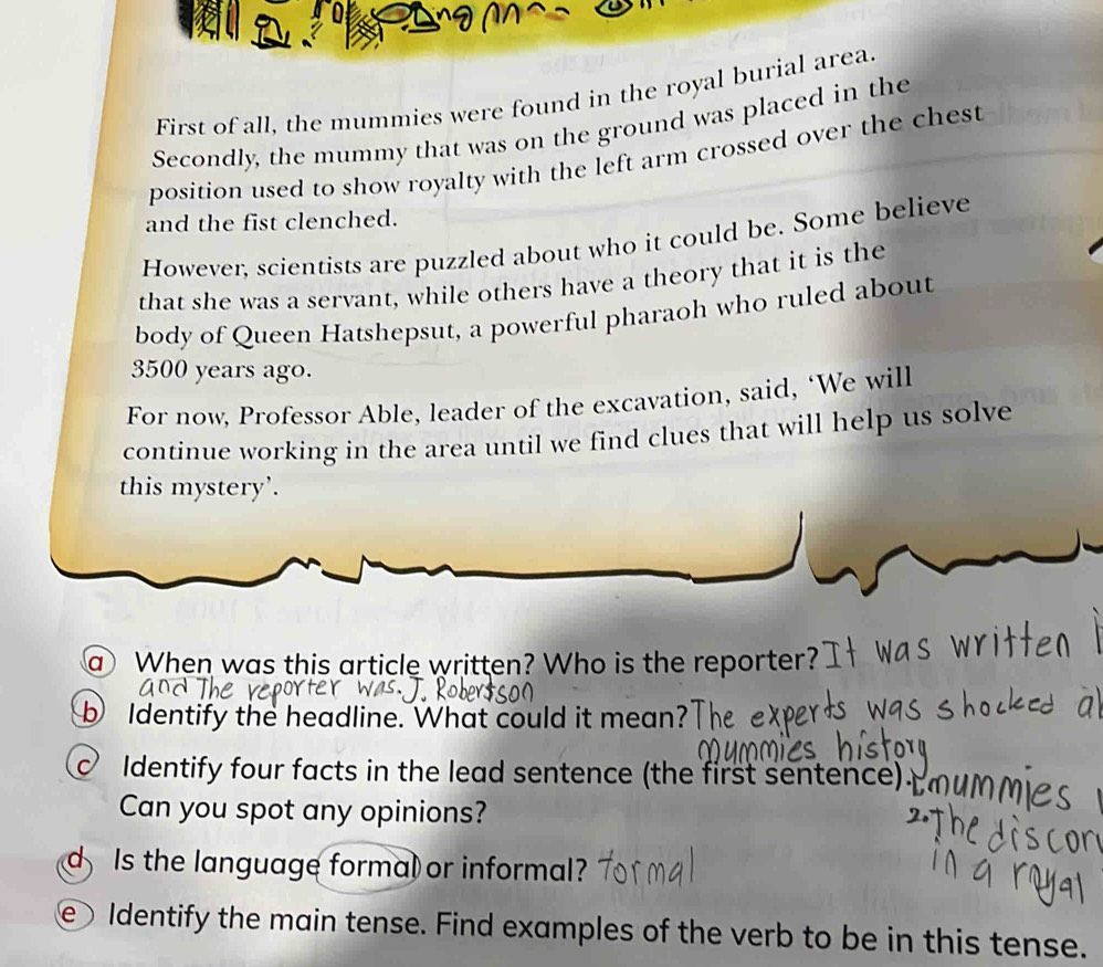 First of all, the mummies were found in the royal burial area. 
Secondly, the mummy that was on the ground was placed in the 
position used to show royalty with the left arm crossed over the chest 
and the fist clenched. 
However, scientists are puzzled about who it could be. Some believe 
that she was a servant, while others have a theory that it is the 
body of Queen Hatshepsut, a powerful pharaoh who ruled about
3500 years ago. 
For now, Professor Able, leader of the excavation, said, ‘We will 
continue working in the area until we find clues that will help us solve 
this mystery’. 
a When was this article written? Who is the reporter? 
b Identify the headline. What could it mean? 
Identify four facts in the lead sentence (the first sentence). 
Can you spot any opinions? 
d Is the language formal or informal? 
e Identify the main tense. Find examples of the verb to be in this tense.