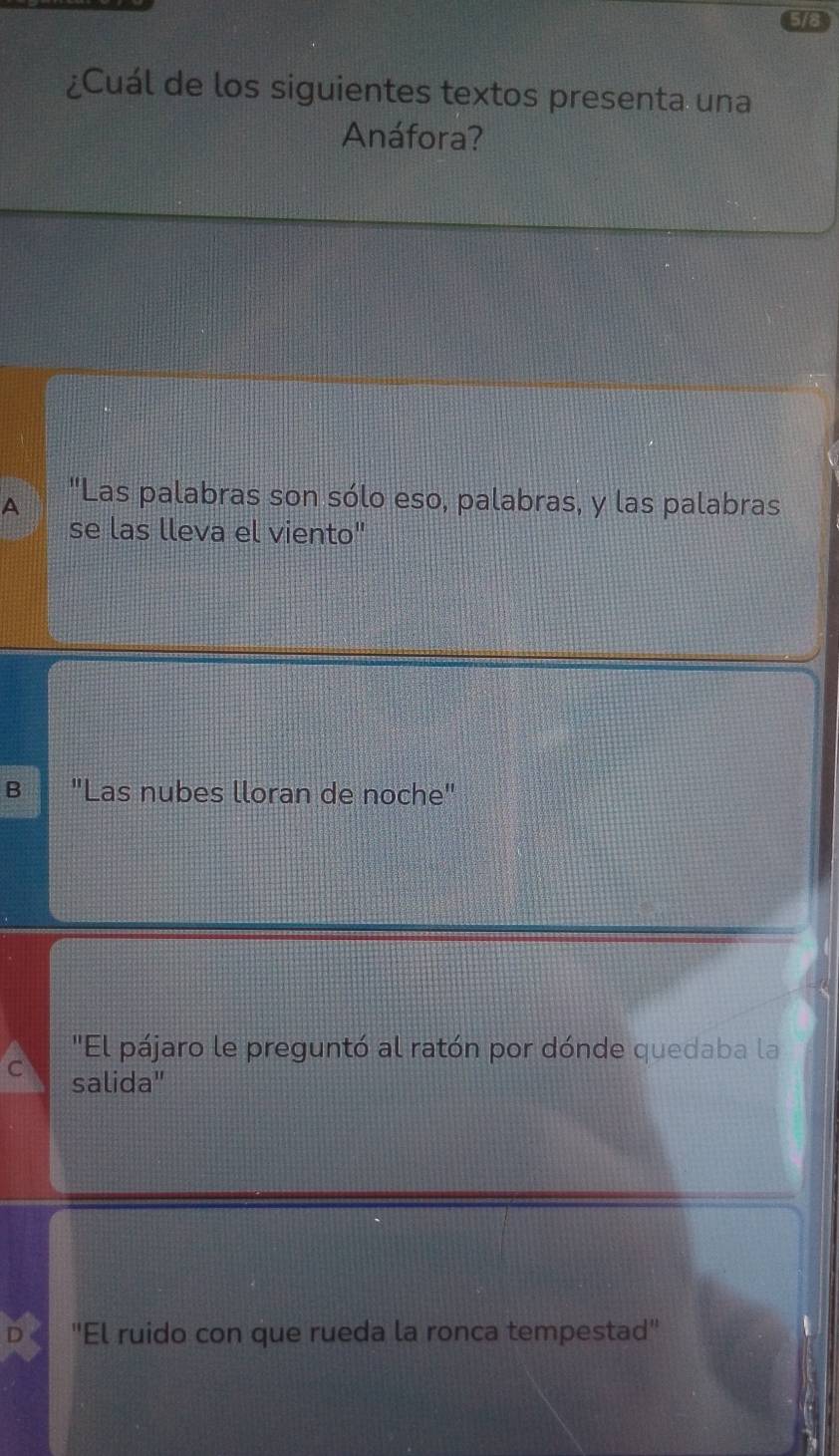 ¿Cuál de los siguientes textos presenta una
Anáfora?
A "Las palabras son sólo eso, palabras, y las palabras
se las lleva el viento"
B "Las nubes lloran de noche"
'El pájaro le preguntó al ratón por dónde quedaba la
C salida"
D "El ruido con que rueda la ronca tempestad"