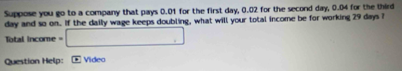 Suppose you go to a company that pays 0.01 for the first day, 0.02 for the second day, 0.04 for the third
day and so on. If the daily wage keeps doubling, what will your total income be for working 29 days ?
Total income = □
Question Help: Video