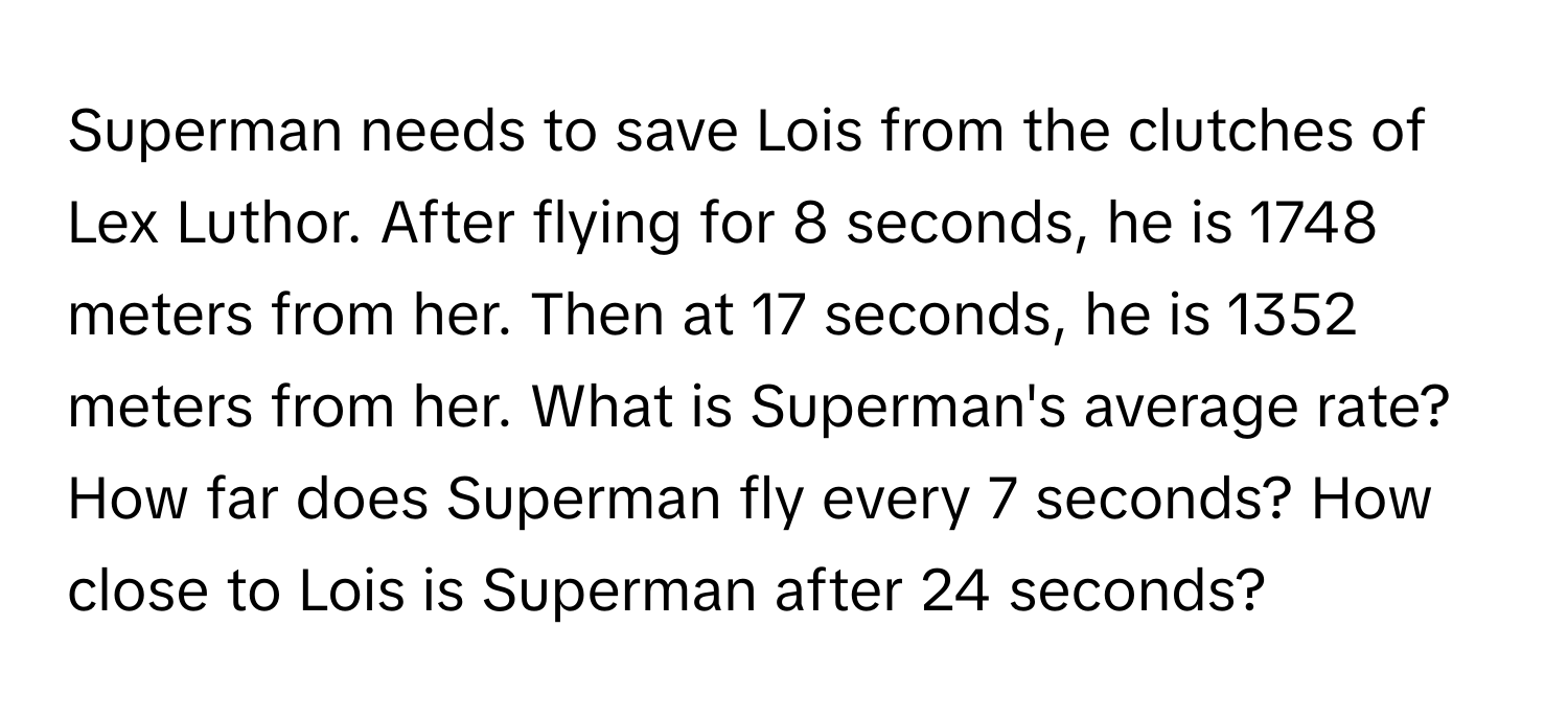 Superman needs to save Lois from the clutches of Lex Luthor. After flying for 8 seconds, he is 1748 meters from her. Then at 17 seconds, he is 1352 meters from her. What is Superman's average rate? How far does Superman fly every 7 seconds? How close to Lois is Superman after 24 seconds?