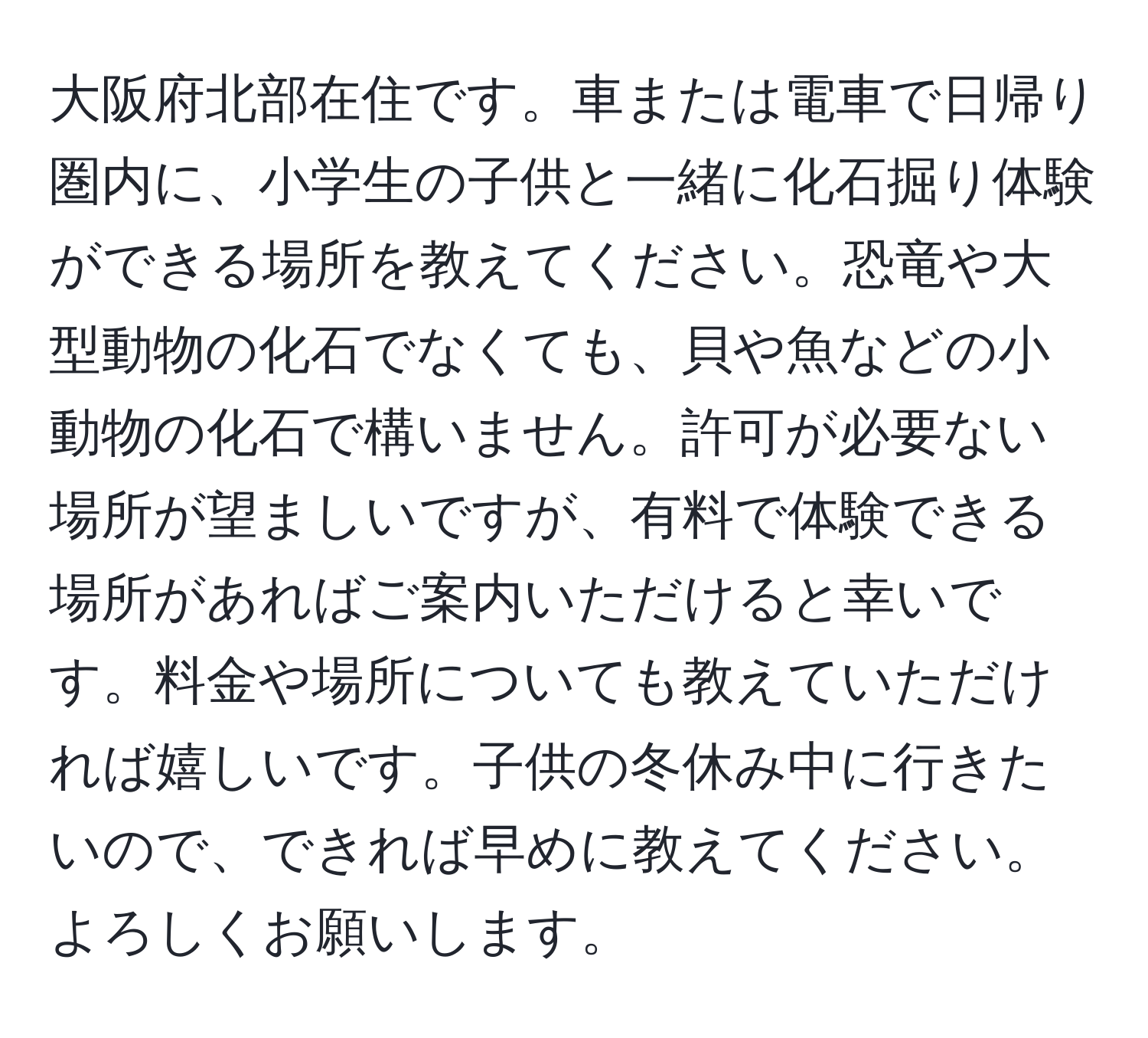 大阪府北部在住です。車または電車で日帰り圏内に、小学生の子供と一緒に化石掘り体験ができる場所を教えてください。恐竜や大型動物の化石でなくても、貝や魚などの小動物の化石で構いません。許可が必要ない場所が望ましいですが、有料で体験できる場所があればご案内いただけると幸いです。料金や場所についても教えていただければ嬉しいです。子供の冬休み中に行きたいので、できれば早めに教えてください。よろしくお願いします。