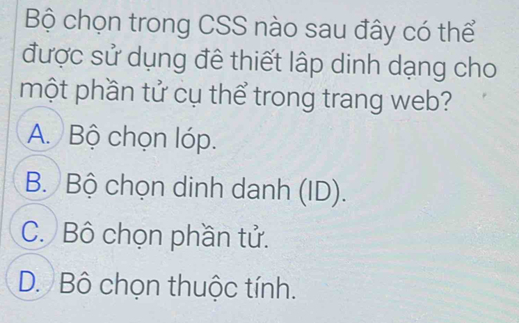 Bộ chọn trong CSS nào sau đây có thể
được sử dụng đê thiết lập dinh dạng cho
một phần tử cụ thể trong trang web?
A. Bộ chọn lóp.
B. Bộ chọn dinh danh (ID).
C. Bô chọn phần tử.
D. Bô chọn thuộc tính.