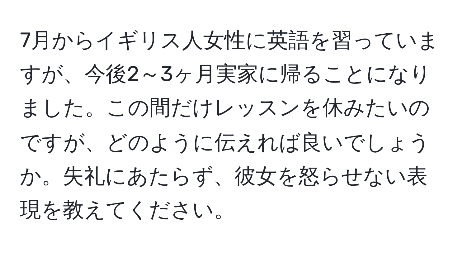 7月からイギリス人女性に英語を習っていますが、今後2～3ヶ月実家に帰ることになりました。この間だけレッスンを休みたいのですが、どのように伝えれば良いでしょうか。失礼にあたらず、彼女を怒らせない表現を教えてください。