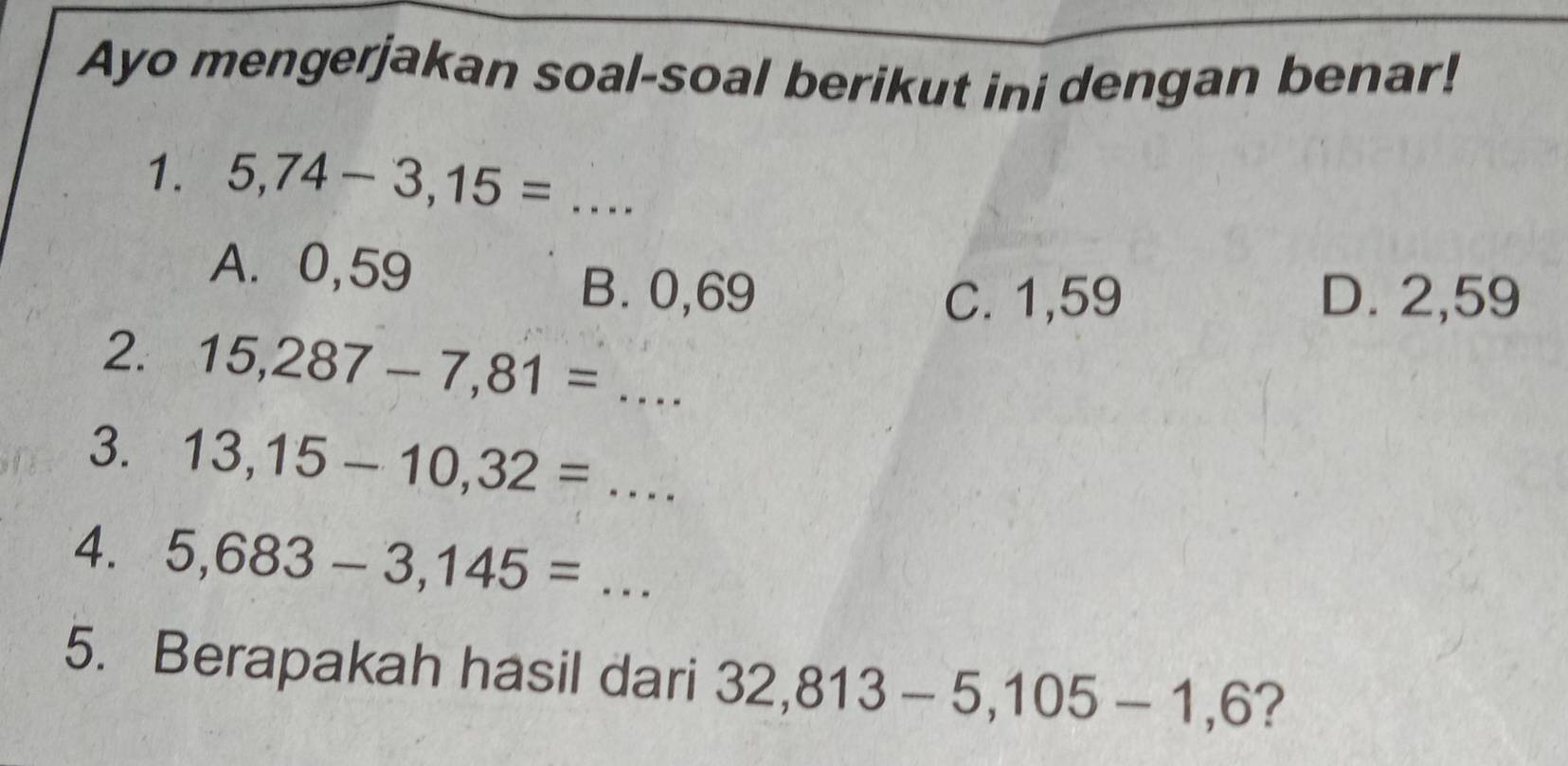 Ayo mengerjakan soal-soal berikut ini dengan benar!
1. 5,74-3,15= _ 1
A. 0,59
B. 0,69 C. 1,59 D. 2,59
2. 15,287-7,81=... 
3. 13,15-10,32=... 
4. 5,683-3,145= ... _
5. Berapakah hasil dari 32,813-5,105-1,6 ?