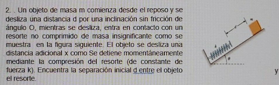 Un objeto de masa m comienza desde el reposo y se 
desliza una distancia d por una inclinación sin fricción de 
ángulo O, mientras se desliza, entra en contacto con un 
resorte no comprimido de masa insignificante como se 
muestra en la figura siguiente. El objeto se desliza una 
distancia adicional x como Se detiene momentáneamente 
mediante la compresión del resorte (de constante de 
fuerza k). Encuentra la separación inicial d entre el objeto y 
el resorte.