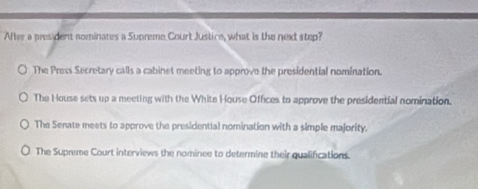 After a president nominates a Supreme Court Justice, what is the next step?
The Press Secretary calls a cabinet meeting to approve the presidential nomination.
The House sets up a meeting with the White House Offices to approve the presidential nomination.
The Senate meets to approve the presidential nomination with a simple majority.
The Supreme Court interviews the nominee to determine their qualifications.