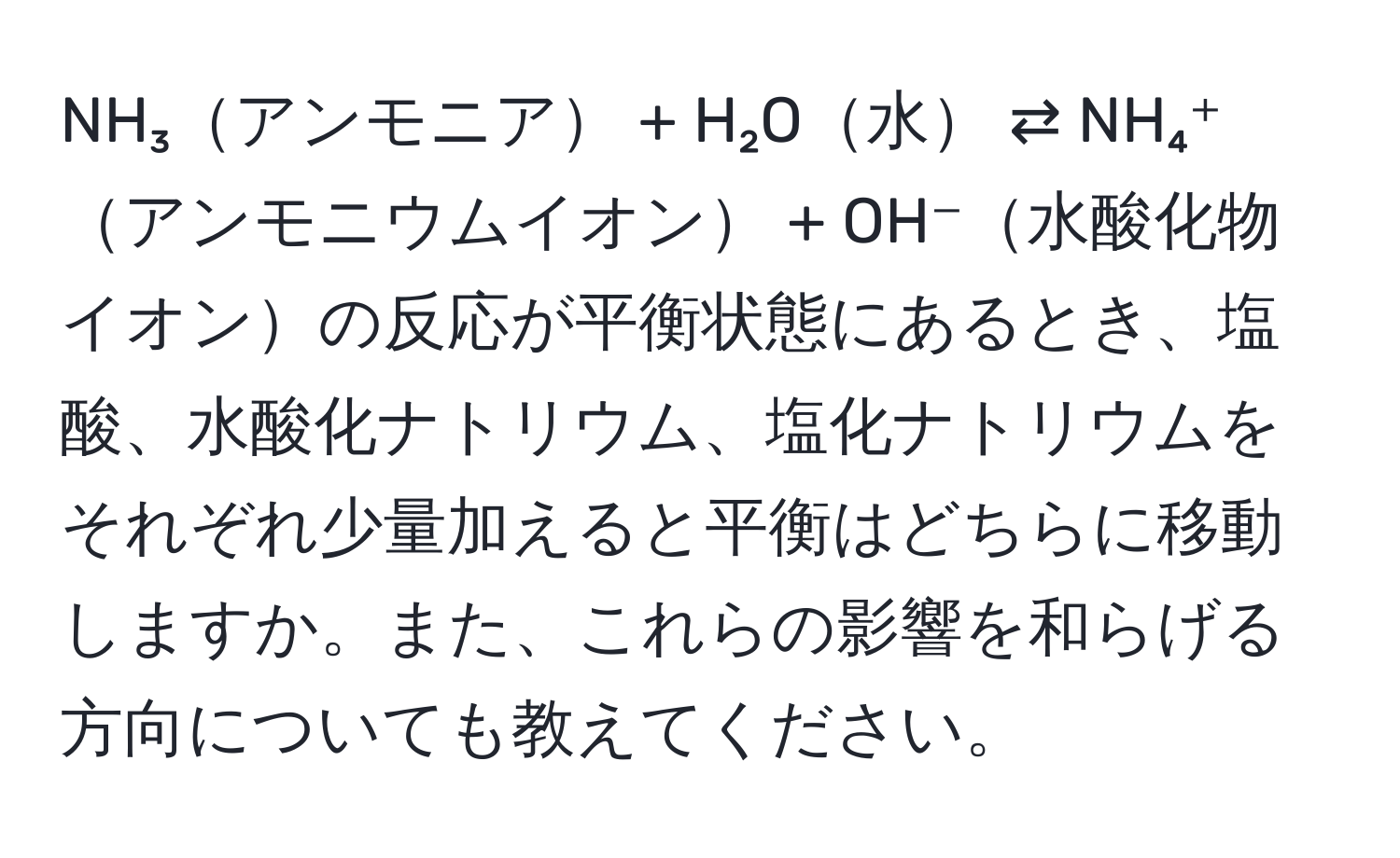 NH₃アンモニア + H₂O水 ⇄ NH₄⁺アンモニウムイオン + OH⁻水酸化物イオンの反応が平衡状態にあるとき、塩酸、水酸化ナトリウム、塩化ナトリウムをそれぞれ少量加えると平衡はどちらに移動しますか。また、これらの影響を和らげる方向についても教えてください。