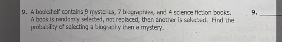 A bookshelf contains 9 mysteries, 7 biographies, and 4 science fiction books. 9._ 
A book is randomly selected, not replaced, then another is selected. Find the 
probability of selecting a biography then a mystery.