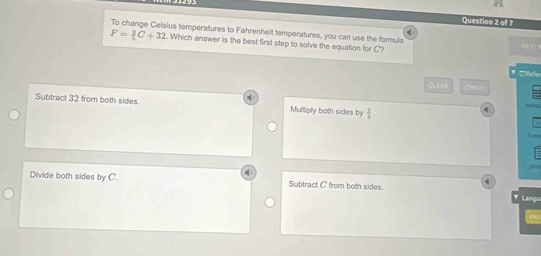 31493
Question 2 of 7
To change Celsius temperatures to Fahrenheit temperatures, you can use the formula
F= 9/5 C+32. Which answer is the best first step to solve the equation for C?
=Refe
CLEAR CHeO
Subtract 32 from both sides. Multiply both sides by  5/9 . 
cairy
Divide both sides by C. Subtract C ' from both sides.
Langu
INS