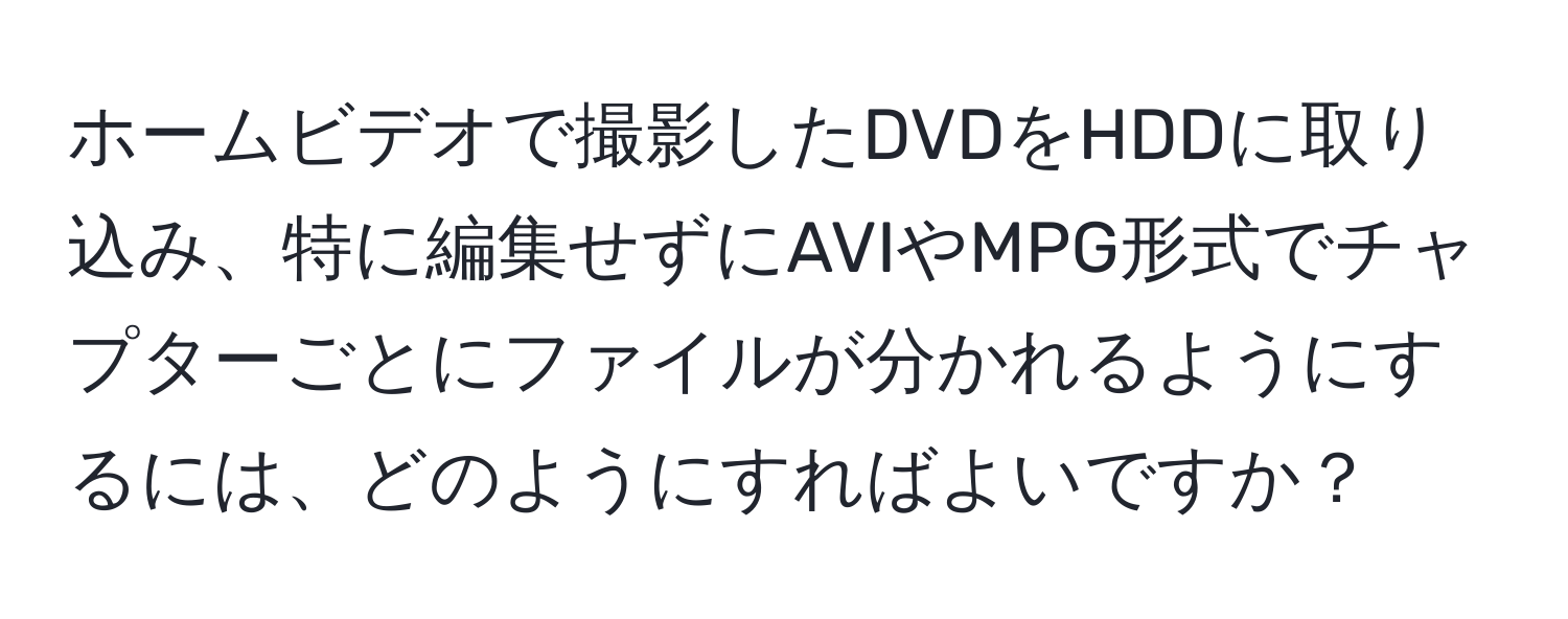 ホームビデオで撮影したDVDをHDDに取り込み、特に編集せずにAVIやMPG形式でチャプターごとにファイルが分かれるようにするには、どのようにすればよいですか？