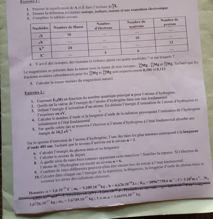 Exercicel :
1. Préciser la signification de A et Z dans l'écriture de  A/Z X.
2. Donner la définition les termes isotope, isobare, isotone et une transition électronique
4. Y-a-t-il des isotopes, des isotones et isobares
Le magnésium se présente dans la nature sous la forme de trois isotopes : _(12)^(24)Mg._(12)^(25)Mg et _(12)^(26)Mg. Sachant que les
fractions molaires (abondances) pour les  25/12 Mg et _(12)^(26)Mg sont respectivement 0,101 et 0,113.
5. Calculer la masse molaire du magnésium naturel.
Exercice 2 :
1. Exprimer E_n(H) n en fonction du nombre quantique principal n pour l'atome d'hydrogène.
2. Quelle est la valeur de l'énergie de l'atome d'hydrogène dans son état fondamental.
3. Définir l'énergie d'ionisation d'un atome. En déduire l'énergie d'ionisation de l'atome d'hydrogène et
l’exprimer en eV.
4. Calculer le nombre d'onde et la longueur d'onde de la radiation provoquant l'ionisation de l'hydrogène
initialement à l'état fondamental.
5. Sur quelle orbite (n) se trouvera l'électron si l'atome d'hydrogène à l'état fondamental absorbe une
énergie de 10,2 eV ?
Sur le spectre d'émission de l'atome d'hydrogène, l'une des raies les plus intenses correspond à la longueur
d'onde 485 nm. Sachant que le niveau d'arrivée est le niveau n=2.
6. Calculer l'énergie du photon émis et sa fréquence.
8. À quelle série de raies bien connues appartient cette transition ? Justifier la réponse. Si l'électron de
7. Calculer le niveau de départ.
l'atome de l'Hydrogène est excité au niveau n=6.
9. Combien de raies différentes peuvent-elles être émises lors du retour à l'état fondamental
10. Calculer dans chaque cas l'énergie de la transition, la fréquence, la longueur d'onde du photon émis et
nommer les séries des radiations obtenues.
Données :c=1,6.10^(-19)C;m_e=9,109.10^(-31)kg;h=6,626.10^(-34)J.s;R_u=10967758,6m^(-1);C=3.10^8m.s^(-1)...N_A
1,6726.10^(-27)kg;m_n=1,6749.10^(-27)kg;1v.m.a=1,66054.10^(-27)kg mot