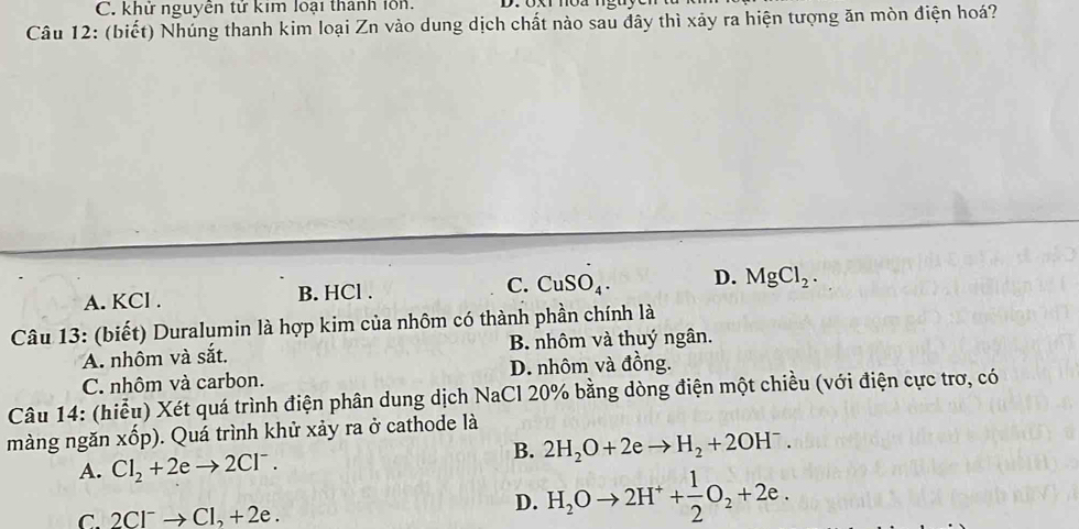 C. khử nguyễn tử kim loại thành lồn.
Câu 12: (biết) Nhúng thanh kim loại Zn vào dung dịch chất nào sau dây thì xảy ra hiện tượng ăn mòn điện hoá?
A. KCl. B. HCl . C. CuSO_4. D. MgCl_2. 
Câu 13: (biết) Duralumin là hợp kim của nhôm có thành phần chính là
A. nhôm và sắt. B. nhôm và thuý ngân.
C. nhôm và carbon. D. nhôm và đồng.
Câu 14: (hiễu) Xét quá trình điện phân dung dịch NaCl 20% bằng dòng điện một chiều (với điện cực trơ, có
màng ngăn xốp). Quá trình khử xảy ra ở cathode là
B. 2H_2O+2eto H_2+2OH^-.
A. Cl_2+2eto 2Cl^-.
C. 2Cl^-to Cl_2+2e.
D. H_2Oto 2H^++ 1/2 O_2+2e.