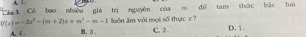 A. 1.
Câu 3. Có bao nhiêu giá trị nguyên của m đề tam thức bậc hai
f(x)=-2x^2-(m+2)x+m^2-m-1 luôn âm với mọi số thực x ?
A. 4. B. 3. C. 2. D. 1.