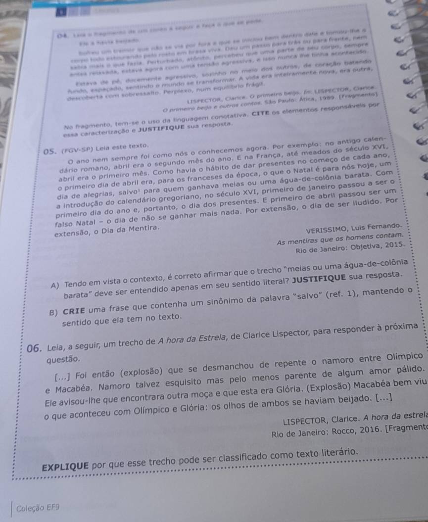 D4. Lae a magmanns de um comen a segoor a taçe a que en pade
hofreu um tramio que rão se vis por fora a que se miciou bam dentro dafe e tomlu-lhe a
El a tavk beado
tro todo extoulando pelo rosto em brasa viva. Dao um passo para trás su para frente, nem
setis mais o que faria. Felturbado, atônito, percebeu que uma parte de seu corbo, sempre
entes reixsada, estava agora com uma tensão agressiva, e isso nunca lhe tinha acontecido.
Estava de pê, docemente agressivo, sozinho no meio dos outros, de coração batendo
Aundo, espepado, sentindo o mundo se transformar. A vida era intelramente nova, era outra,
descoberta com sobressalto. Perplexo, num equilibrio frágit.
LISPECTOR, Clárice. O primeiro beljo. I: LISPECTOR, Ciarice.
O primeiro bego e outros contos. São Paulo: Ática, 1989. (Fragmento)
No fragmento, tem-se o uso da linguagem conotativa. CITE os elementos responsávels por
essa caracterização e JUSTIFIQUE sua resposta.
0S. (FGV-SP) Lela este texto.
O ano nem sempre foi como nós o conhecemos agora. Por exemplo: no antigo calen-
dário romano, abril era o segundo mês do ano. E na França, até meados do século XVI,
abril era o primeiro mês. Como havia o hábito de dar presentes no começo de cada ano,
o primeiro dia de abril era, para os franceses da época, o que o Natal é para nós hoje, um
dia de alegrias, salvo¹ para quem ganhava meias ou uma água-de-colônia barata. Com
a introdução do calendário gregoriano, no século XVI, primeiro de janeiro passou a ser o
primeiro dia do ano e, portanto, o dia dos presentes. E primeiro de abril passou ser um
falso Natal - o dia de não se ganhar mais nada. Por extensão, o dia de ser iludido. Por
extensão, o Dia da Mentira.
VERISSIMO, Luis Fernando.
As mentiras que os homens contam.
Rio de Janeiro: Objetiva, 2015.
A) Tendo em vista o contexto, é correto afirmar que o trecho "meias ou uma água-de-colônia
barata” deve ser entendido apenas em seu sentido literal? JUSTIFIQUE sua resposta.
B) CRIE uma frase que contenha um sinônimo da palavra “salvo” (ref. 1), mantendo o
sentido que ela tem no texto.
06. Leia, a seguir, um trecho de A hora da Estrela, de Clarice Lispector, para responder à próxima
questão.
[...] Foi então (explosão) que se desmanchou de repente o namoro entre Olímpico
e Macabéa. Namoro talvez esquisito mas pelo menos parente de algum amor pálido.
Ele avisou-lhe que encontrara outra moça e que esta era Glória. (Explosão) Macabéa bem viu
o que aconteceu com Olímpico e Glória: os olhos de ambos se haviam beijado. [...]
LISPECTOR, Clarice. A hora da estrela
Rlo de Janeiro: Rocco, 2016. [Fragment
EXPLIQUE por que esse trecho pode ser classificado como texto literário.
Coleção EF9