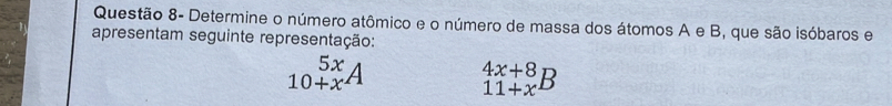 Questão 8- Determine o número atômico e o número de massa dos átomos A e B, que são isóbaros e 
apresentam seguinte representação:
_(10+x)^(5x)A _(11+x)^(4x+8)B