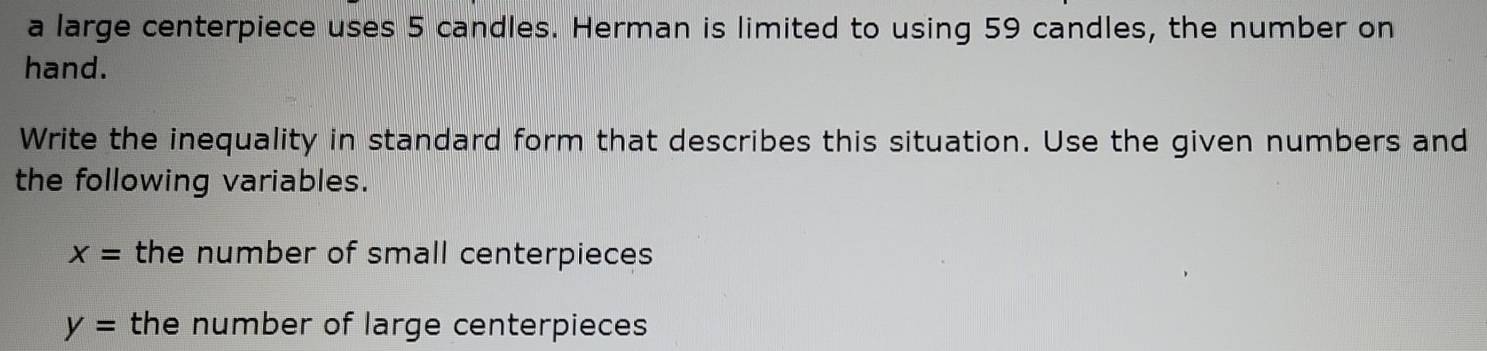 a large centerpiece uses 5 candles. Herman is limited to using 59 candles, the number on 
hand. 
Write the inequality in standard form that describes this situation. Use the given numbers and 
the following variables.
x= the number of small centerpieces
y= the number of large centerpieces