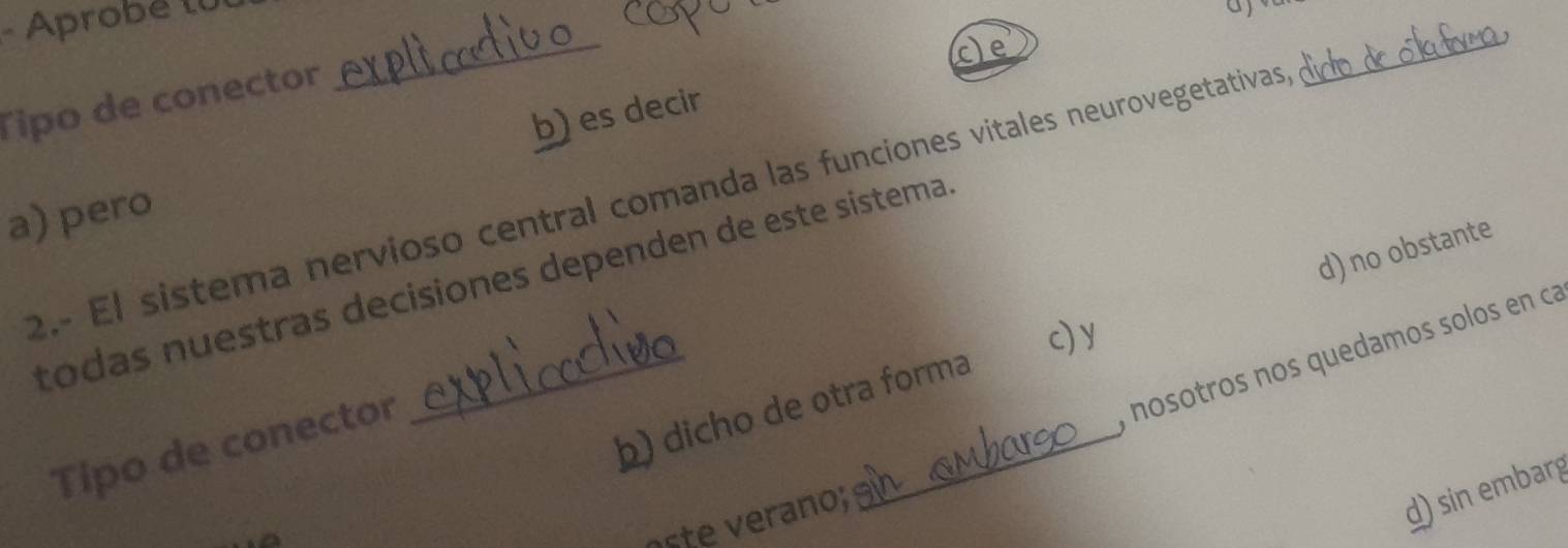 Aprobé tU
_
cle
Tipo de conector
a) pero b) es decir
2.- El sistema nervioso central comanda las funciones vitales neurovegetativas
_
todas nuestras decisiones dependen de este sistema
c) y
b) dicho de otra forma d) no obstante
, nosotros nos quedamos solos en ca
Tipo de conector
;
d) sin embarg