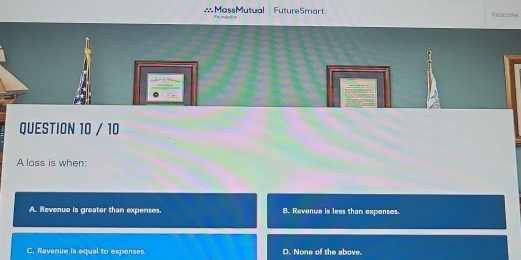 FutureSmart Vescome
∴MassMutual if= ndotion
QUESTION 10 / 10
A loss is when:
A. Revenue is greater than expenses. 8. Revenue is less than exponses.
C. Revenue is equal to expenses. D. None of the above.