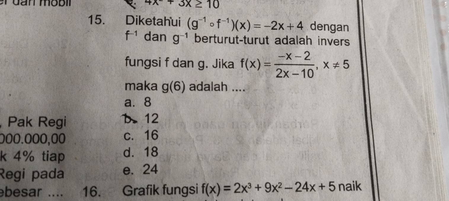 an mobi 4x^-+3x≥ 10
15. Diketahui (g^(-1)circ f^(-1))(x)=-2x+4 dengan
f^(-1) dan g^(-1) berturut-turut adalah invers
fungsi f dan g. Jika f(x)= (-x-2)/2x-10 , x!= 5
maka g(6) adalah ....
a. 8
, Pak Regi
b. 12
000.000,00 c. 16
k 4% tiap
d. 18
Regi pada e. 24
ebesar .... 16. Grafik fungsi f(x)=2x^3+9x^2-24x+5 naik