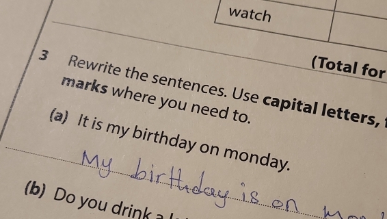 watch 
(Total for 
3 Rewrite the sentences. Use capital letters, 
marks where you need to. 
_(a) It is my birthday on monday. 
(b) Do you drink _