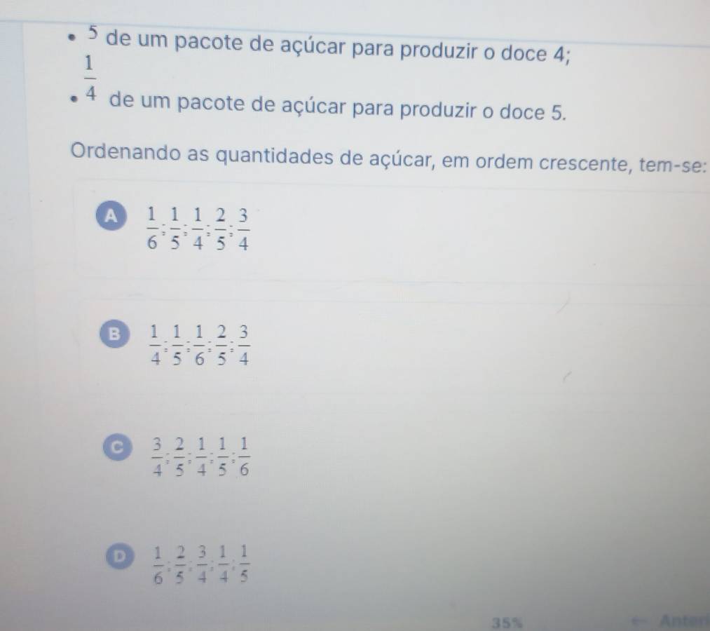 de um pacote de açúcar para produzir o doce 4;
 1/4 
de um pacote de açúcar para produzir o doce 5.
Ordenando as quantidades de açúcar, em ordem crescente, tem-se:
A  1/6 ;  1/5 ;  1/4 ;  2/5 ;  3/4 
B  1/4 ;  1/5 ;  1/6 ;  2/5 ;  3/4 
C  3/4 ;  2/5 ;  1/4 ;  1/5 ;  1/6 
D  1/6  :  2/5  :  3/4  :  1/4  :  1/5 
35% Anteri