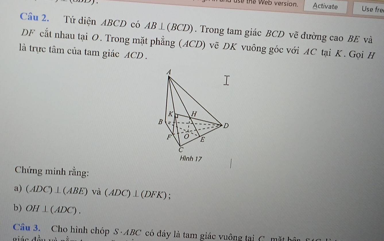 and use the Web version. Activate Use fre 
Câu 2. Tứ diện ABCD có AB⊥ (BCD). Trong tam giác BCD vẽ đường cao BE và 
DF cắt nhau tại O. Trong mặt phẳng (ACD) vẽ DK vuông góc với AC tại K. Gọi H 
là trực tâm của tam giác ACD. 
Hình 17 
Chứng minh rằng: 
a) (ADC)⊥ (ABE)va(ADC)⊥ (DFK); 
b) OH⊥ (ADC). 
Câu 3. Cho hình chóp S · AB C * có đáy là tam giác vuông tại C. mặt bội