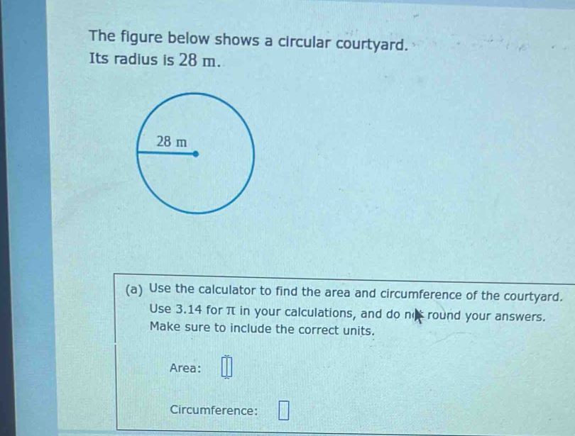 The figure below shows a circular courtyard. 
Its radius is 28 m. 
(a) Use the calculator to find the area and circumference of the courtyard. 
Use 3.14 for π in your calculations, and do no round your answers. 
Make sure to include the correct units. 
Area: 
Circumference: