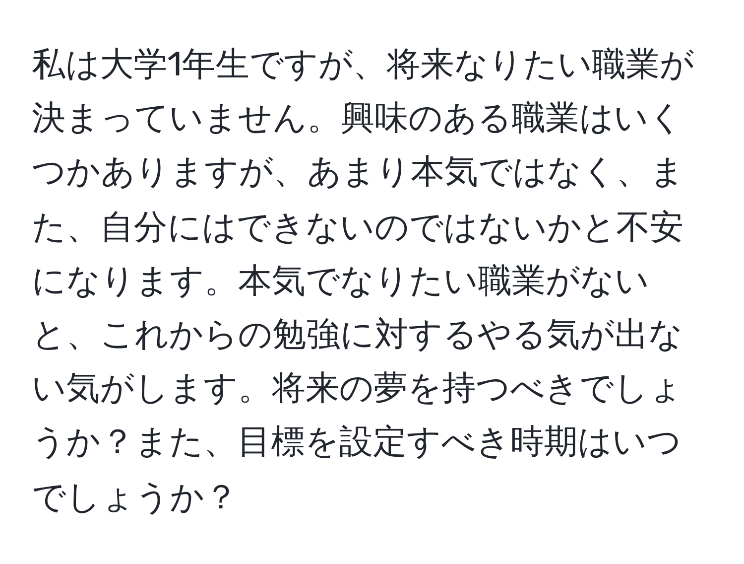 私は大学1年生ですが、将来なりたい職業が決まっていません。興味のある職業はいくつかありますが、あまり本気ではなく、また、自分にはできないのではないかと不安になります。本気でなりたい職業がないと、これからの勉強に対するやる気が出ない気がします。将来の夢を持つべきでしょうか？また、目標を設定すべき時期はいつでしょうか？