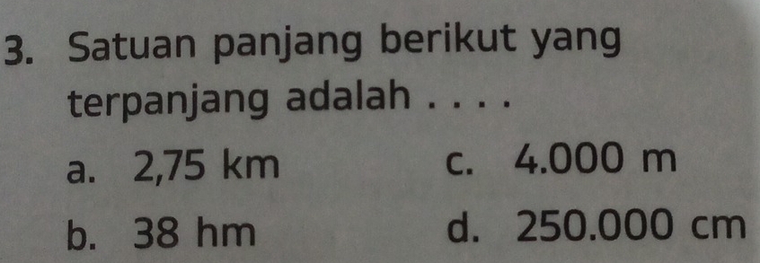 Satuan panjang berikut yang
terpanjang adalah . . . .
a. 2,75 km c. 4.000 m
b. 38 hm d. 250.000 cm