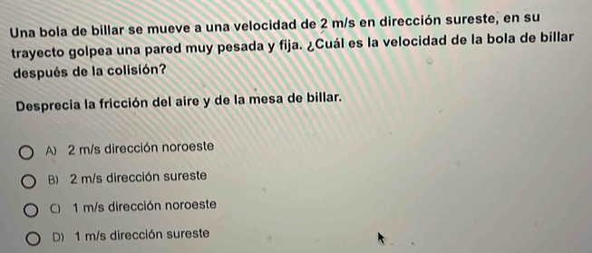 Una bola de billar se mueve a una velocidad de 2 m/s en dirección sureste, en su
trayecto golpea una pared muy pesada y fija. ¿Cuál es la velocidad de la bola de billar
después de la colisión?
Desprecia la fricción del aire y de la mesa de billar.
A) 2 m/s dirección noroeste
B) 2 m/s dirección sureste
C) 1 m/s dirección noroeste
D) 1 m/s dirección sureste