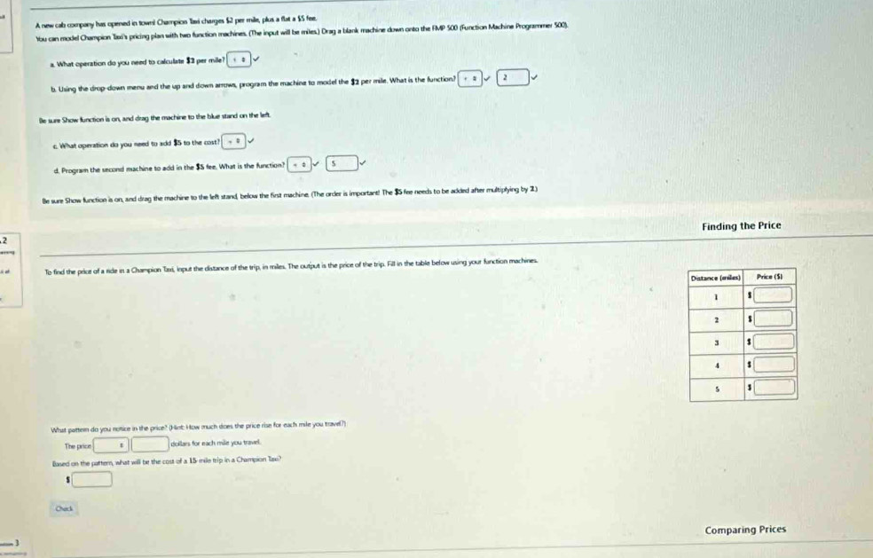 A new cab company has opened in town! Champion llaxi charges $2 per mille, plus a flat a $5 fee.
Ybou can model Champion Taxi's pricing plan with two function machines. (The input will be miles.) Drag a blank machine down onto the FMP 500 (Function Machine Programmer 500).
a. What operation do you need to calculate $2 per mile? ::
b. Using the drop-down menu and the up and down arrows, program the machine to model the $2 per mile. What is the function? 1
Be sure Show function is on, and drag the machine to the blue stand on the left
c. What operation do you need to add $5 to the cost? · :
d. Program the second machine to add in the $S fee. What is the function? +4 □ .
Be sure Show function is on, and drag the machine to the left stand, below the first machine. (The order is important! The $ fee needs to be added after multiplying by 2)
2 Finding the Price
To find the price of a ride in a Champion Taxi, input the distance of the trip, in miles. The output is the price of the trip. Fill in the table below using your fanction machines.
What pattern do you notice in the price? (Hint: How much does the price rise for each mile you trave?)
The price □ □ doilars for each mile you travel.
Eased on the patter, what will be the cost of a 15 mile trip in a Champion Taxi?
s □
Check
Comparing Prices
_3