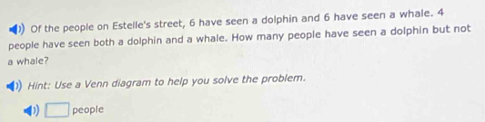 )) Of the people on Estelle's street, 6 have seen a dolphin and 6 have seen a whale. 4
people have seen both a dolphin and a whale. How many people have seen a dolphin but not 
a whale? 
Hint: Use a Venn diagram to help you solve the problem. 
D □ people