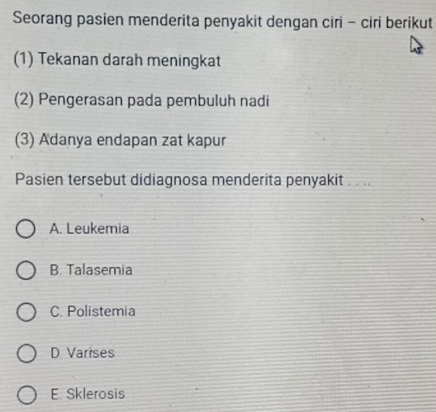 Seorang pasien menderita penyakit dengan ciri - ciri berikut
(1) Tekanan darah meningkat
(2) Pengerasan pada pembuluh nadi
(3) Adanya endapan zat kapur
Pasien tersebut didiagnosa menderita penyakit . . ..
A. Leukemia
B. Talasemia
C. Polistemia
D Varises
E. Sklerosis