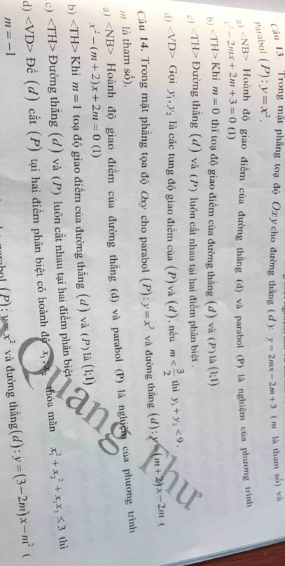 Cầu 13. Trong mặt phẳng toạ độ Oxycho đường thắng (d): y=2mx-2m+3 ( m là tham số) và
Parabol (P):y=x^2.
at) ∠ NB> - Hoành độ giao điểm của đường thằng (d) và parabol (P) là nghiệm của phương trình
x^2-2mx+2m+3=0 (1)
b) ∠ TH>Kh. m=0 thì toạ độ giao điểm của đường thẳng (d) và (P) là (1;1).
c) ∠ TH>D tường thắng (d) và (P) luôn cắt nhau tại hai điểm phân biệt .
d) ∠ VD> Gọi y_1,y_2 là các tung độ giao điểm của (P) và (d), nếu m thì y_1+y_2<9.
Câu 14. Trong mặt phẳng tọa độ Oxy cho parabol (P): y=x^2
m là tham số).  và đường thắng (d): y=(m+2)x-2m

a) ∠ NB> Hoành độ giao điểm của đường thẳng (d) và parabol (P) là nghiệm của phương trình
x^2-(m+2)x+2m=0 (1)
b) ∠ TH> Khi m=1 toạ độ giao điểm của đường thẳng (d) và (P)là (1;1)
c) ∠ TH> Đường thắng (d) và (P) luôn cắt nhau tại hai điểm phân biệt thì
d) ∠ VD> Đề (d) cắt (P) tại hai điểm phân biệt có hoành độ x_1,x_2 thỏa màn x_1^(2+x_2^2+x_1)x_2≤ 3
m=-1 và đường thằng(d): y=(3-2m)x-m^2 (
( L ):u=x^2