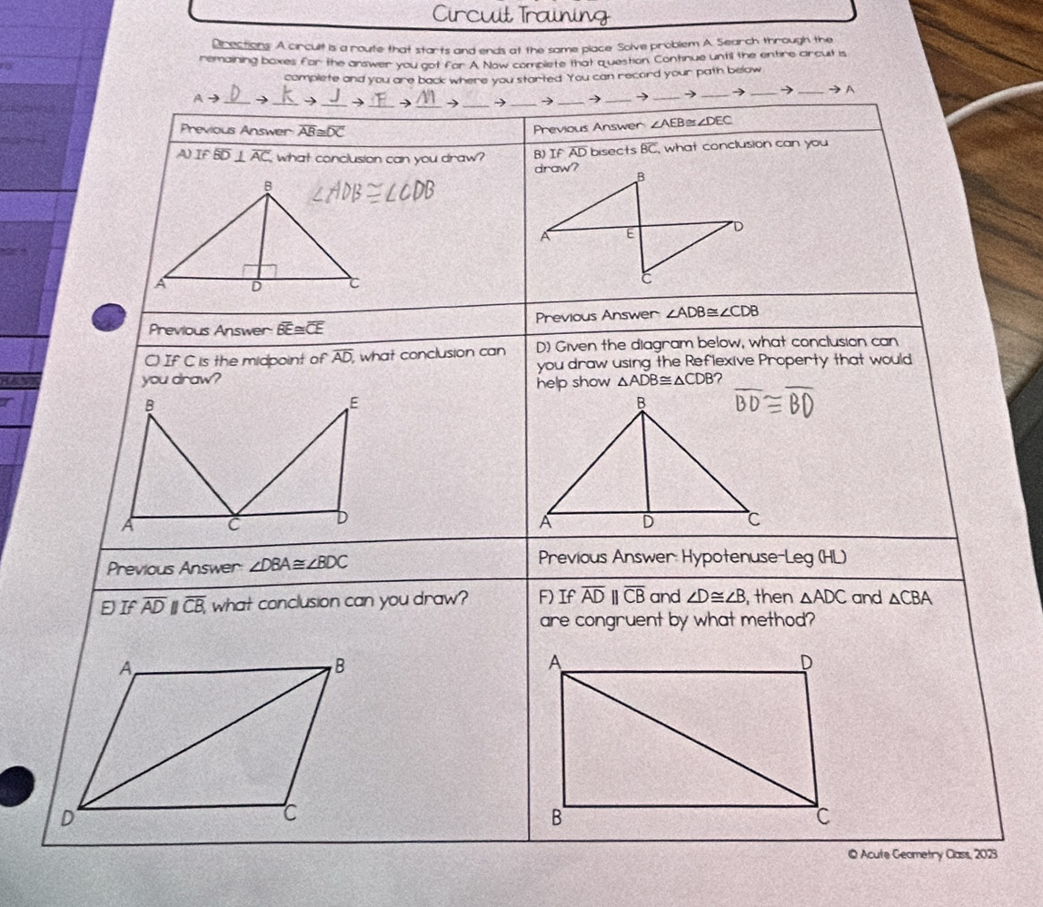 Circut Training 
Directions: A circult is a route that starts and ends at the same place Solve problem A. Search through the 
remaining boxes for the answer you got for A. Now complete that question, Continue until the entire arcuit is 
complete and you are back where you started. You can record your path below 
Ato _ 、 _→ __→_ → -> _→_ → _→ _→ _→ _→A 
Previous Answer overline AB≌ overline DC
Previous Answer ∠ AEB≌ ∠ DEC
A) IF overline BD⊥ overline AC what conclusion can you draw? B) If AD bisects overline BC what conclusion can you 
draw? B
A E
D
C
Previous Answer: overline BE≌ overline CE Previous Answer ∠ ADB≌ ∠ CDB
C) If C is the midpoint of overline AD , what conclusion can D) Given the diagram below, what conclusion can 
you draw using the Reflexive Property that would 
you draw? △ ADB≌ △ CDB
help show 
Previous Answer ∠ DBA≌ ∠ BDC
Previous Answer: Hypotenuse Leg(HL)
If overline ADparallel overline CB, what conclusion can you draw? F) If overline ADparallel overline CB and ∠ D≌ ∠ B ,then △ ADC and △ CBA
are congruent by what method? 
© Acute Geometry Class, 2023