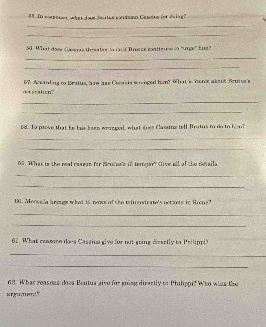 In response, what does Brutus condemn Cassius for doing? 
_ 
_ 
56. What does Cassius threaten to do if Brutus continues to "urge" him? 
_ 
_ 
57. According to Brutus, how has Cassius wronged him? What is ironic about Brutus's 
accusation? 
_ 
_ 
58. To prove that he has been wronged, what does Cassius tell Brutus to do to him? 
_ 
_ 
59. What is the real reason for Brutus's ill temper? Give all of the details 
_ 
_ 
60. Messala brings what ill news of the triumvirate's actions in Rome? 
_ 
_ 
61. What reasons does Cassius give for not going directly to Philippi? 
_ 
_ 
62. What reasons does Brutus give for going directly to Philippi? Who wins the 
argument?