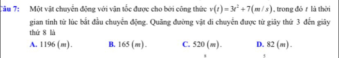 Một vật chuyển động với vận tốc được cho bởi công thức v(t)=3t^2+7(m/s) , trong đó t là thời
gian tính từ lúc bắt đầu chuyển động. Quãng đường vật di chuyển được từ giây thứ 3 đến giây
thứ 8 là
A. 1196 (m). B. 165 (m). C. 520 (m). D. 82 (m).
5