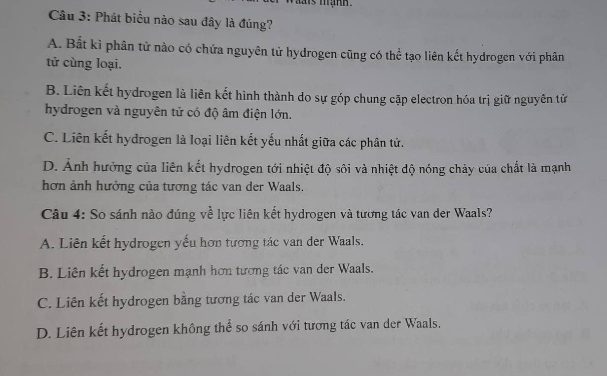 vais mạnh.
Câu 3: Phát biểu nào sau đây là đúng?
A. Bất kì phân tử nào có chứa nguyên tử hydrogen cũng có thể tạo liên kết hydrogen với phân
tử cùng loại.
B. Liên kết hydrogen là liên kết hình thành do sự góp chung cặp electron hóa trị giữ nguyên tử
hydrogen và nguyên tử có độ âm điện lớn.
C. Liên kết hydrogen là loại liên kết yếu nhất giữa các phân tử.
D. Ảnh hưởng của liên kết hydrogen tới nhiệt độ sôi và nhiệt độ nóng chảy của chất là mạnh
hơn ảnh hưởng của tương tác van der Waals.
Câu 4: So sánh nào đúng về lực liên kết hydrogen và tương tác van der Waals?
A. Liên kết hydrogen yếu hơn tương tác van der Waals.
B. Liên kết hydrogen mạnh hơn tương tác van der Waals.
C. Liên kết hydrogen bằng tương tác van der Waals.
D. Liên kết hydrogen không thể so sánh với tương tác van der Waals.