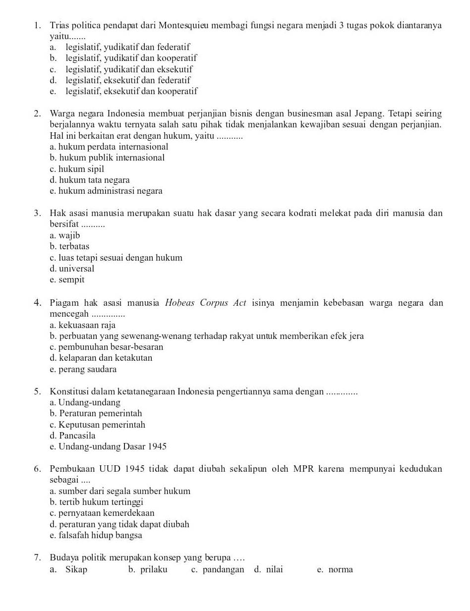 Trias politica pendapat dari Montesquieu membagi fungsi negara menjadi 3 tugas pokok diantaranya
yaitu........
a. legislatif, yudikatif dan federatif
b. legislatif, yudikatif dan kooperatif
c. legislatif, yudikatif dan eksekutif
d. legislatif, eksekutif dan federatif
e. legislatif, eksekutif dan kooperatif
2. Warga negara Indonesia membuat perjanjian bisnis dengan businesman asal Jepang. Tetapi seiring
berjalannya waktu ternyata salah satu pihak tidak menjalankan kewajiban sesuai dengan perjanjian.
Hal ini berkaitan erat dengan hukum, yaitu ............
a. hukum perdata internasional
b. hukum publik internasional
c. hukum sipil
d. hukum tata negara
e. hukum administrasi negara
3. Hak asasi manusia merupakan suatu hak dasar yang secara kodrati melekat pada diri manusia dan
bersifat_
a. wajib
b. terbatas
c. luas tetapi sesuai dengan hukum
d. universal
e. sempit
4. Piagam hak asasi manusia Hobeas Corpus Act isinya menjamin kebebasan warga negara dan
mencegah_
a. kekuasaan raja
b. perbuatan yang sewenang-wenang terhadap rakyat untuk memberikan efek jera
c. pembunuhan besar-besaran
d. kelaparan dan ketakutan
e. perang saudara
5. Konstitusi dalam ketatanegaraan Indonesia pengertiannya sama dengan _
a. Undang-undang
b. Peraturan pemerintah
c. Keputusan pemerintah
d. Pancasila
e. Undang-undang Dasar 1945
6. Pembukaan UUD 1945 tidak dapat diubah sekalipun oleh MPR karena mempunyai kedudukan
sebagai ....
a. sumber dari segala sumber hukum
b. tertib hukum tertinggi
c. pernyataan kemerdekaan
d. peraturan yang tidak dapat diubah
e. falsafah hidup bangsa
7. Budaya politik merupakan konsep yang berupa …
a. Sikap b. prilaku c. pandangan d. nilai e. norma