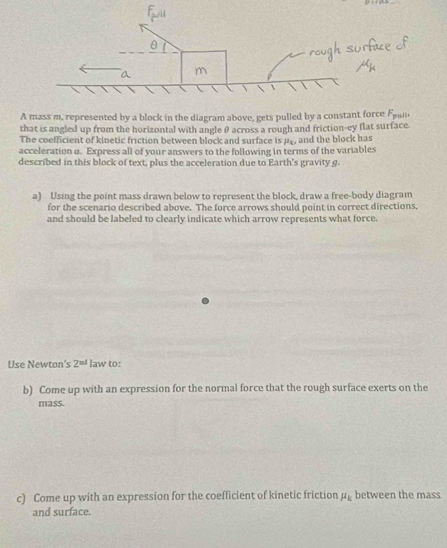 A mass m, represented by a block in the diagram above, gets pulled by a constant force F_1 gull. 
that is angled up from the horizontal with angle θ across a rough and friction-ey flat surface. 
The coefficient of kinetic friction between block and surface is pf, and the block has 
acceleration a. Express all of your answers to the following in terms of the variables 
described in this block of text, plus the acceleration due to Earth's gravity g. 
a) Using the point mass drawn below to represent the block, draw a free-body diagram 
for the scenario described above. The force arrows should point in correct directions, 
and should be labeled to clearly indicate which arrow represents what force. 
Use Newton’s 2^(nd) law to: 
b) Come up with an expression for the normal force that the rough surface exerts on the 
mass. 
c) Come up with an expression for the coefficient of kinetic friction mu _k between the mass 
and surface.