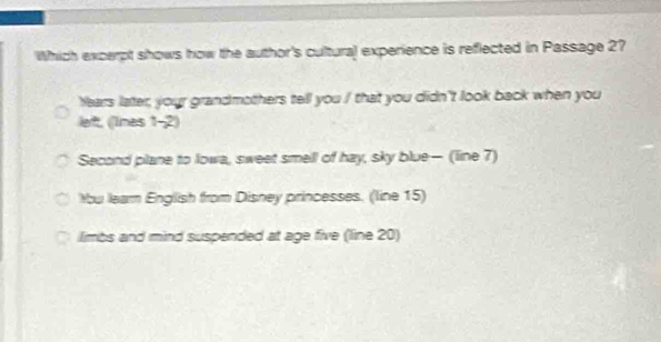 Which excerpt shows how the author's cultural experience is reflected in Passage 27
Years later, your grandmothers tell you / that you didn't look back when you
left, ((lines 1-2)
Second plane to lowa, sweet smell of hay, sky blue— (line 7)
u learn English from Disney princesses. (line 15)
limbs and mind suspended at age five (line 20)