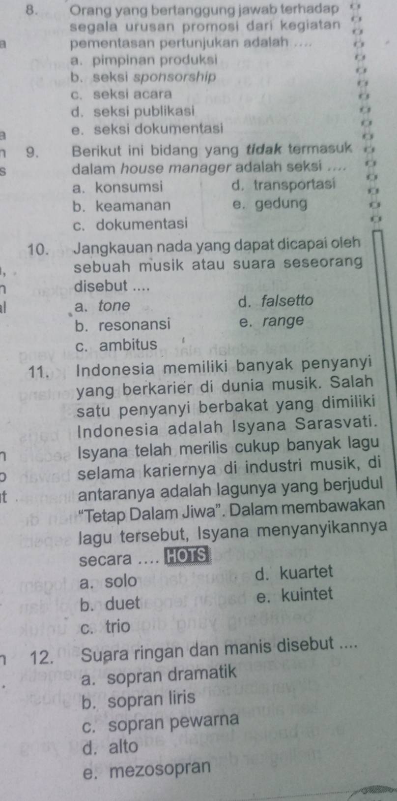 Orang yang bertanggung jawab terhadap
segala urusan promosi dari kegiatan a
1 pementasan pertunjukan adalah ...
a. pimpinan produksi
b. seksi sponsorship
c. seksi acara
d.seksi publikasi
a
e. seksi dokumentasi
1 9. Berikut ini bidang yang tidak termasuk
S dalam house manager adalah seksi ....
a. konsumsi d. transportasi
b. keamanan e. gedung
c. dokumentasi
10. Jangkauan nada yang dapat dicapai oleh
sebuah musik atau suara seseorang
disebut ....
1 a. tone d. falsetto
b. resonansi e. range
c. ambitus
11. Indonesia memiliki banyak penyanyi
yang berkarier di dunia musik. Salah
satu penyanyi berbakat yang dimiliki
Indonesia adalah Isyana Sarasvati.
Isyana telah merilis cukup banyak lagu
selama kariernya di industri musik, di
T
antaranya adalah lagunya yang berjudul
“Tetap Dalam Jiwa”. Dalam membawakan
lagu tersebut, Isyana menyanyikannya
secara .... HOTS
a.solo d. kuartet
b. duet e. kuintet
c. trio
12. Suara ringan dan manis disebut ....
a. sopran dramatik
b. sopran liris
c. sopran pewarna
d. alto
e. mezosopran