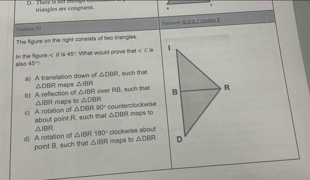 There 1s not ehough mor
triangles are congruent. A
τ
Standard: G.CO.7 Claim 3
Problem 20
The figure on the right consists of two triangles.
In the figure, ∠ R is 45°. What would prove that is 
also 45° ?
a) A translation down of △ DBR , such that
△ DBR maps △ IBR
b) A reflection of △ IBR over RB, such that
△ IBR maps to △ DBR
c) A rotation of △ DBR90° counterclockwise
about point R, such that △ DBR maps to
△ IBR.
d) A rotation of △ IBR 180° clockwise about
point B, such that △ IBR maps to △ DBR