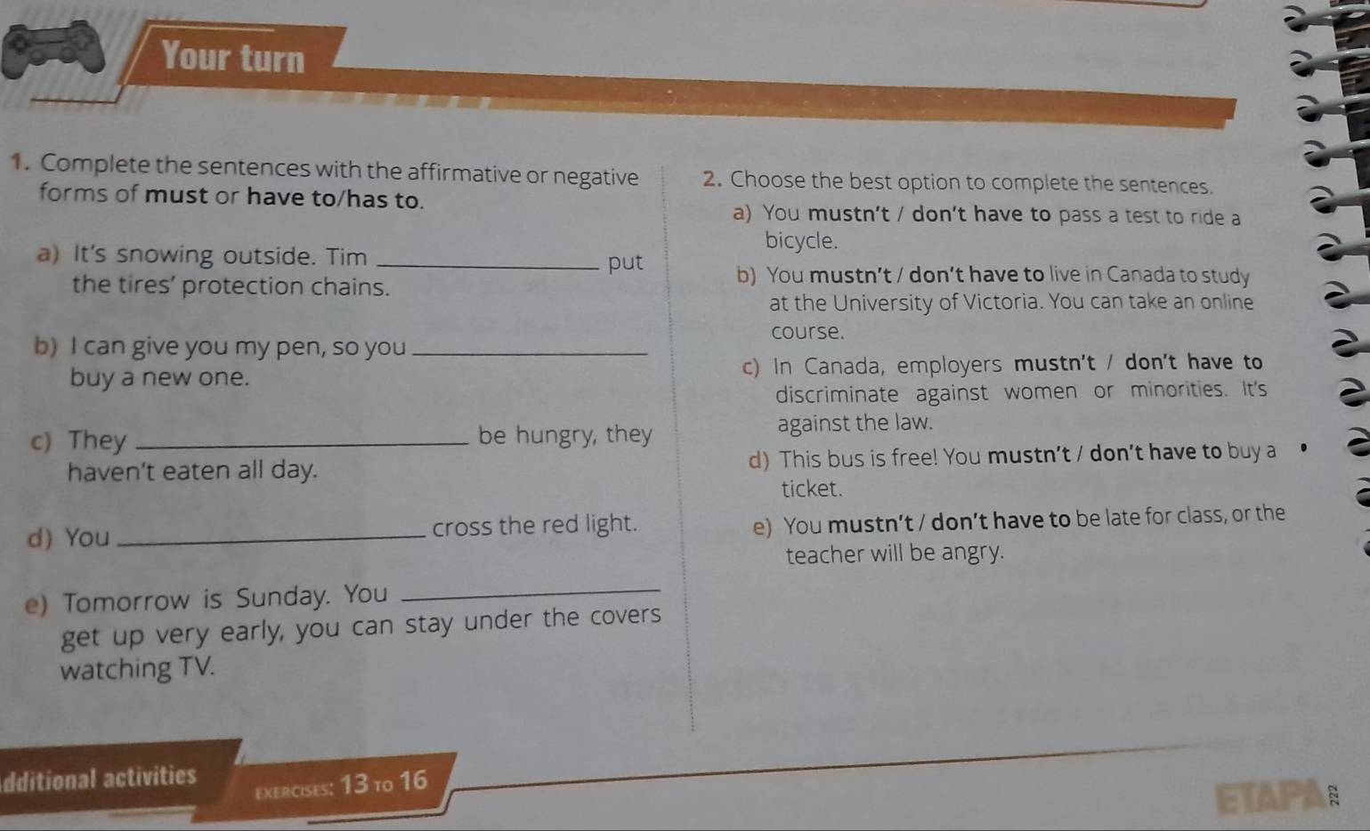 Your turn
1. Complete the sentences with the affirmative or negative 2. Choose the best option to complete the sentences.
forms of must or have to/has to.
a) You mustn’t / don’t have to pass a test to ride a
bicycle.
a) It's snowing outside. Tim _put b) You mustn’t / don’t have to live in Canada to study
the tires’ protection chains.
at the University of Victoria. You can take an online
course.
b) I can give you my pen, so you_
buy a new one. c) In Canada, employers mustn't / don't have to
discriminate against women or minorities. It's
c) They _be hungry, they against the law.
haven’t eaten all day. d) This bus is free! You mustn't / don't have to buy a
ticket.
d) You _cross the red light. e) You mustn’t / don’t have to be late for class, or the
teacher will be angry.
e) Tomorrow is Sunday. You_
get up very early, you can stay under the covers
watching TV.
dditional activities
exercises: 13 to 16
ETAPA