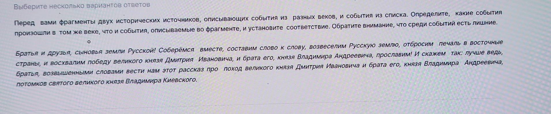 Выберите несколько вариантов ответов
Перед вами φрагменты двух исторических источников, олисываюцих собыτия из разныίх веков, и собыτия из слиска. Олределиτе, какие собыιтия
лроизошли в Τом жке веке, чτои собыΙтия, олисываемые во φрагменτе, и установиτе соответствие. Обратиτе внимание, чτо среди собыτий есΤь лишние.
。
Братья и друзья, сыновья земли Русской! Соберемся вместе, составим слово к слову, возвеселим Ρусскуюо землюо, отбросим лечаль в восточные
страньη и восхвалим πобеду великого князя Дмитрия Ивановича, и брата его, князя Βладимира Аηдреевича, πрославим! И скажем τак: лучше ведь,
браτья, возвыішенньии словами вести нам эτот рассказ πро πохοд великого князя Дмитрия Κвановича и брата его, κнязя Βладимира Андреевича
лотомков святого великого князя Βладимира Κиевского.