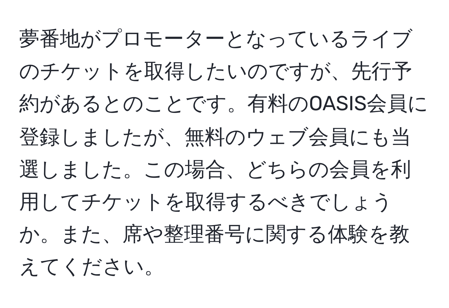 夢番地がプロモーターとなっているライブのチケットを取得したいのですが、先行予約があるとのことです。有料のOASIS会員に登録しましたが、無料のウェブ会員にも当選しました。この場合、どちらの会員を利用してチケットを取得するべきでしょうか。また、席や整理番号に関する体験を教えてください。