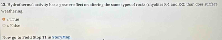 Hydrothermal activity has a greater effect on altering the same types of rocks (rhyolites R-1 and R-2) than does surface
weathering.
。 True
b False
Now go to Field Stop 11 in StoryMap.